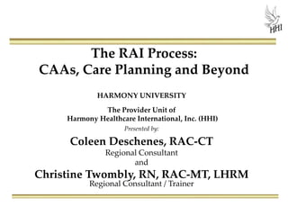 The RAI Process:
CAAs, Care Planning and Beyond
HARMONY UNIVERSITY
The Provider Unit of
Harmony Healthcare International, Inc. (HHI)
Presented by:
Coleen Deschenes, RAC-CT
Regional Consultant
and
Christine Twombly, RN, RAC-MT, LHRM
Regional Consultant / Trainer
 