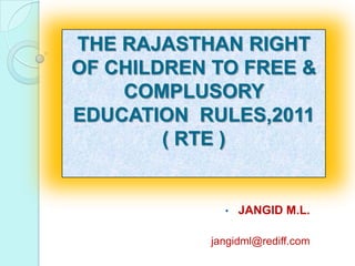 THE RAJASTHAN RIGHT
OF CHILDREN TO FREE &
    COMPLUSORY
EDUCATION RULES,2011
        ( RTE )


             •   JANGID M.L.

           jangidml@rediff.com
 