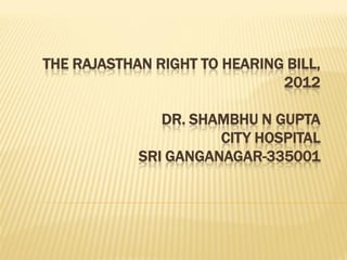 THE RAJASTHAN RIGHT TO HEARING BILL,
                              2012

               DR. SHAMBHU N GUPTA
                      CITY HOSPITAL
            SRI GANGANAGAR-335001
 