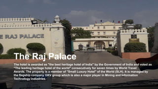 The Raj Palace
The hotel is awarded as "the best heritage hotel of India" by the Government of India and voted as
"The leading heritage hotel of the world" consecutively for seven times by World Travel
Awards. The property is a member of "Small Luxury Hotel" of the World (SLH). It is managed by
the flagship company GKV group which is also a major player in Mining and Information
Technology industries.
 