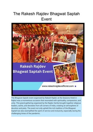 The Rakesh Rajdev Bhagwat Saptah
Event
The Bhagwat Saptah event organized by Rakesh Rajdev at the Seasons Hotel in
Rajkot was a momentous occasion that resonated with spirituality, compassion, and
unity. This grand gathering organized by the Rajdev family brought together religious
leaders, saints, and devotees from all corners of India, creating an atmosphere of
devotion and piety. The event not only upheld the rich tradition of the Bhagwat
Saptah but also exemplified the spirit of service and inclusivity, especially during the
challenging times of the pandemic.
 