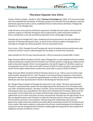 Press Release

                             Theralase Expands Into China
Toronto, Ontario, Canada – October 2, 2012, Theralase Technologies Inc. (TSXV: TLT) announced today
that it has expanded the distribution of Theralase products into mainland China by signing an exclusive
distribution agreement with an active, established Chinese medical device distributor, Chengdu Disi
Industrial Co. Ltd. (Chengdu Disi).

Under the terms of an exclusive distribution agreement, Chengdu Disi will market, sell and provide
customer support on Theralase therapeutic lasers to government, public and private hospitals, in
China, training them in the safe and effective operation of this cutting edge technology

Theralase will train Chengdu Disi’s sales, marketing and clinical personnel in the safe and effective
operation of Theralase therapeutic lasers, as well as be the exclusive supplier to Chengdu Disi, in
exchange for Chengdu Disi achieving specific minimum sales performance.

Prior to July 1, 2013, Chengdu Disi and Theralase will commit to binding minimum performance sales
criteria for a further 3 years to allow Chengdu Disi the ability to maintain their exclusivity.

Sales estimates for the first year commencing July 1, 2013 are planned to exceed $USD 1 million.

Roger Dumoulin-White, President and CEO, stated “Chengdu Disi is a well established Chinese medical
products distribution company that will introduce the Theralase brand to a large group of government,
public and private hospitals. China’s current population, the world’s largest at 1.34 billion, reports an
annual growth rate of 9.2%, with current GDP in excess of $USD 11 trillion annually. It also boasts the
world’s fourth largest medical device market with annual sales in excess of $USD 14.8 billion.”

Roger Dumoulin-White, President & CEO of Theralase went on to say, “China is just one of the major
world markets, along with the U.S., that Theralase is currently pursuing to expand our international
distribution network. We are presently negotiating with a number of other worldwide medical device
distributors who have expressed their interest in distributing the Theralase brand.”

Mr. Shengcai Xiong, President of Chengdu Disi Industrial Co. Ltd. stated, “We were impressed with
Theralase’s superpulsed laser system from the beginning and the dominance of the Theralase brand
over other competitive products. Theralase’s scientific, clinical and technical knowledge on the subject
of therapeutic lasers was unparalleled in the industry and combined with Theralase’s ability to be the
only product on the market that can activate all three known cellular pathways promoting cellular
regeneration up to 4 inches into tissue, we were convinced that Theralase was the right partner for us.
We are pleased to partner with Theralase to rollout the Theralase brand in China and are confident
that we will be successful in this endeavour. We have long-term relationships with numerous
government, public and private hospitals and will be able to proactively promote the Theralase brand
to this market. Alternative medicine is embraced in the Chinese market having been the birthplace of
acupuncture and we strongly feel that Theralase’s leading edge technology will be well accepted and
adopted at all levels of medicine in China.”
 