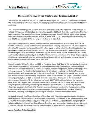 Press Release

            Theralase Effective in the Treatment of Tobacco Addiction
Toronto, Ontario – October 12, 2012 -- Theralase Technologies Inc. (TSX-V: TLT) announced today that
the Theralase therapeutic laser system, has been proven clinically effective in the treatment of tobacco
addiction.

The Theralase technology was clinically evaluated on over 500 subjects, who were heavy smokers, to
validate if they were able to reduce their smoking by at least 25%, 30 days after receiving the Theralase
laser treatment. The results of the clinical study demonstrated that 405 (73.8%) subjects had reduced
their consumption of tobacco products by 25% or more, with 373 (92.0%) completely eliminating use
and 32 of those subjects (8.0%) showing a reduction of at least 25%.

Smoking is one of the most preventable illnesses that plague the American population. In 2009, the
Centers for Disease Control and Prevention estimated that smoking accounted for $96 billion a year in
direct health care costs and an additional $97 billion a year in lost productivity. Smoking addiction is a
complex condition, which can disrupt a person’s life, leading to severe health concerns, deterioration
of major organs, incurable diseases and eventually pre-mature death. In fact, more deaths are caused
each year by tobacco use than by all deaths from human immunodeficiency virus (HIV), illegal drug use,
alcohol use, motor vehicle injuries, suicides and murders combined, with cigarette smoking causing 1
out of every 5 deaths in the United States each year.

Roger Dumoulin-White, President and CEO of Theralase stated that “Due to the complexity of smoking
addiction and the poor success rate that alternative cessation methods have had, this independent
clinical study was commissioned to enroll 549 subjects, from a homogeneous, cosmopolitan population
of heavy smokers. The treatment group consisted of a relatively equal representation of male and
female subjects with an average age in the mid to late forties. A Theralase therapeutic laser system
was applied to specific ear and body acupuncture points to determine if the subject could reduce their
smoking consumption by 25% or more 30 days after treatment. The results of the clinical study
demonstrated that at the 30 day follow-up end point, 405 (73.8%) subjects had met the outcome
criteria and had reduced their consumption of tobacco products by 25% or more, with 373 of those
subjects (92.0%) completely eliminating use of tobacco products and 32 of those subjects (8.0%)
showing a reduction of at least 25%. This non-pharmacologic and non-invasive therapeutic modality
exceeds the effectiveness of other therapeutic options currently available for smoking cessation
treatment, including nicotine patch, nicotine gum and other pharmaceutical alternatives.”

Dr. Arkady Mandel, Chief Scientific Officer of Theralase said, “Due to the significant reduction in the
consumption of tobacco products by 405 (73.8%) subjects by 25% or more at the 30 day follow-up end
point, the Theralase laser technology may find itself as a first line approach to combatting long term
tobacco addiction in the not too distant future. Theralase laser acupuncture treatments may represent
a safe and effective alternative for reducing the amount of tobacco products consumed by smokers”.

About Theralase Technologies Inc.:
 