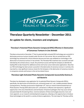 Theralase Quarterly Newsletter - December 2011
An update for clients, investors and employees


 Theralase’s Patented Photo Dynamic Compound (PDC) Effective in Destruction
                    of Cancerous Tumours in Live Animals
Theralase announced on December 1st that its patented light activated PDC technology was successful in
destroying cancerous tumours located under the skin of a live animal. We are excited that our PDC
technology has achieved this critical milestone because we have now validated our technology in the
destruction of cancerous tumours in live animals. The Theralase PDC treatment was successful and well
tolerated by the animals and as a result, this preclinical success will help the Company to identify the
leading PDC to take forward for additional animal and human cancer destruction applications. Now that
our PDC technology has been proven successful in the destruction of cancerous tumours in animals, this
may lead to a new significant revenue stream for the Company in the destruction of cancerous tumours
in companion animals and humans in the not too distant future.

  Theralase Light Activated Photo Dynamic Compounds Successfully Destroy E.
                                  coli Bacteria
Theralase has developed a new application for its patented Photo Dynamic Compounds (PDCs);
specifically, the destruction of Escherichia coli, commonly known as E. coli, a widely prevalent disease
causing bacteria. Theralase announced on September 14th, that our research demonstrated that our
Photo Dynamic Therapy (PDT) destruction of E. coli bacteria is effective and represents a significant
opportunity in the area of disinfection and sterilization of bacterial pathogens that may cause serious
and potentially life-threatening illness. Commercialization of these technologies becomes more and
more apparent, as our research and development progresses, allowing us the opportunity to introduce
these technologies to the world in a variety of diverse applications. The next steps for Theralase will be

                                                                                                             1
 