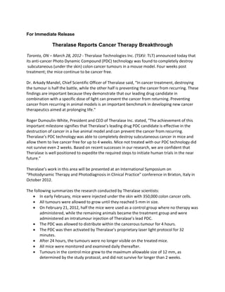 For Immediate Release

              Theralase Reports Cancer Therapy Breakthrough

Toronto, ON – March 28, 2012 - Theralase Technologies Inc. (TSXV: TLT) announced today that
its anti-cancer Photo Dynamic Compound (PDC) technology was found to completely destroy
 subcutaneous (under the skin) colon cancer tumours in a mouse model. Four weeks post
treatment; the mice continue to be cancer free.

Dr. Arkady Mandel, Chief Scientific Officer of Theralase said, “In cancer treatment, destroying
the tumour is half the battle, while the other half is preventing the cancer from recurring. These
findings are important because they demonstrate that our leading drug candidate in
combination with a specific dose of light can prevent the cancer from returning. Preventing
cancer from recurring in animal models is an important benchmark in developing new cancer
therapeutics aimed at prolonging life."

Roger Dumoulin-White, President and CEO of Theralase Inc. stated, "The achievement of this
important milestone signifies that Theralase’s leading drug PDC candidate is effective in the
destruction of cancer in a live animal model and can prevent the cancer from recurring.
Theralase's PDC technology was able to completely destroy subcutaneous cancer in mice and
allow them to live cancer free for up to 4 weeks. Mice not treated with our PDC technology did
not survive even 2 weeks. Based on recent successes in our research, we are confident that
Theralase is well positioned to expedite the required steps to initiate human trials in the near
future.”

Theralase’s work in this area will be presented at an International Symposium on
“Photodynamic Therapy and Photodiagnosis in Clinical Practice” conference in Brixton, Italy in
October 2012.

The following summarizes the research conducted by Theralase scientists:
   • In early February, mice were injected under the skin with 350,000 colon cancer cells.
   • All tumours were allowed to grow until they reached 5 mm in size.
   • On February 21, 2012, half the mice were used as a control group where no therapy was
        administered, while the remaining animals became the treatment group and were
        administered an intratumour injection of Theralase’s lead PDC.
   • The PDC was allowed to distribute within the cancerous tumour for 4 hours.
   • The PDC was then activated by Theralase’s proprietary laser light protocol for 32
        minutes.
   • After 24 hours, the tumours were no longer visible on the treated mice.
   • All mice were monitored and examined daily thereafter.
   • Tumours in the control mice grew to the maximum allowable size of 12 mm, as
        determined by the study protocol, and did not survive for longer than 2 weeks.
 