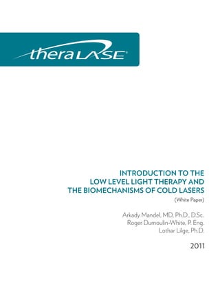 INTRODUCTION TO THE
      LOW LEVEL LIGHT THERAPY AND
THE BIOMECHANISMS OF COLD LASERS
                                (White Paper)

             Arkady Mandel, MD, Ph.D., D.Sc.
              Roger Dumoulin-White, P. Eng.
                         Lothar Lilge, Ph.D.

                                      2011
 