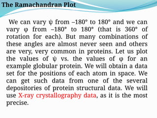 The Ramachandran Plot
We can vary ψ from –180° to 180° and we can
vary φ from –180° to 180° (that is 360° of
rotation for each). But many combinations of
these angles are almost never seen and others
are very, very common in proteins. Let us plot
the values of ψ vs. the values of φ for an
example globular protein. We will obtain a data
set for the positions of each atom in space. We
can get such data from one of the several
depositories of protein structural data. We will
use X-ray crystallography data, as it is the most
precise.
 