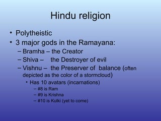 Hindu religion Polytheistic 3 major gods in the Ramayana: Bramha – the Creator Shiva –  the Destroyer of evil Vishnu –  the Preserver of  balance ( often depicted as the color of a stormcloud ) Has 10 avatars (incarnations) #8 is Ram #9 is Krishna #10 is Kulki (yet to come) 