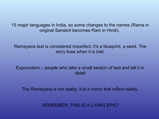 15 major languages in India, so some changes to the names (Rama in original Sanskrit becomes Ram in Hindi).  Ramayana text is considered imperfect; it’s a blueprint, a seed. The story lives when it is told. Expounders – people who take a small section of text and tell it in detail The Ramayana is not reality; it is a mirror that reflect reality. REMEMBER: THIS IS A LIVING EPIC! 