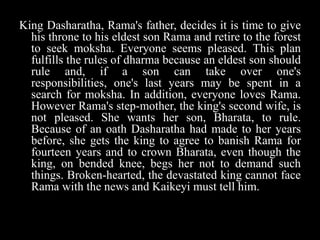 King Dasharatha, Rama's father, decides it is time to give
his throne to his eldest son Rama and retire to the forest
to seek moksha. Everyone seems pleased. This plan
fulfills the rules of dharma because an eldest son should
rule and, if a son can take over one's
responsibilities, one's last years may be spent in a
search for moksha. In addition, everyone loves Rama.
However Rama's step-mother, the king's second wife, is
not pleased. She wants her son, Bharata, to rule.
Because of an oath Dasharatha had made to her years
before, she gets the king to agree to banish Rama for
fourteen years and to crown Bharata, even though the
king, on bended knee, begs her not to demand such
things. Broken-hearted, the devastated king cannot face
Rama with the news and Kaikeyi must tell him.

 