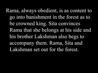 Rama, always obedient, is as content to
go into banishment in the forest as to
be crowned king. Sita convinces
Rama that she belongs at his side and
his brother Lakshman also begs to
accompany them. Rama, Sita and
Lakshman set out for the forest.

 