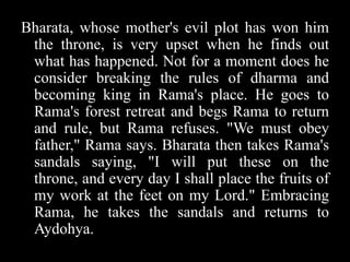 Bharata, whose mother's evil plot has won him
the throne, is very upset when he finds out
what has happened. Not for a moment does he
consider breaking the rules of dharma and
becoming king in Rama's place. He goes to
Rama's forest retreat and begs Rama to return
and rule, but Rama refuses. "We must obey
father," Rama says. Bharata then takes Rama's
sandals saying, "I will put these on the
throne, and every day I shall place the fruits of
my work at the feet on my Lord." Embracing
Rama, he takes the sandals and returns to
Aydohya.

 