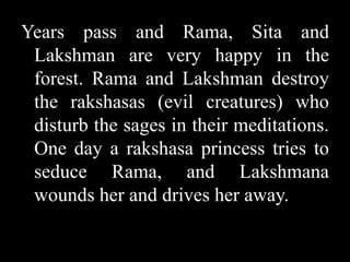 Years pass and Rama, Sita and
Lakshman are very happy in the
forest. Rama and Lakshman destroy
the rakshasas (evil creatures) who
disturb the sages in their meditations.
One day a rakshasa princess tries to
seduce Rama, and Lakshmana
wounds her and drives her away.

 