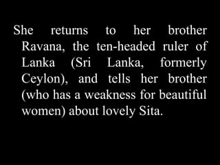 She returns to her brother
Ravana, the ten-headed ruler of
Lanka (Sri Lanka, formerly
Ceylon), and tells her brother
(who has a weakness for beautiful
women) about lovely Sita.

 