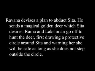 Ravana devises a plan to abduct Sita. He
sends a magical golden deer which Sita
desires. Rama and Lakshman go off to
hunt the deer, first drawing a protective
circle around Sita and warning her she
will be safe as long as she does not step
outside the circle.

 