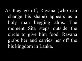 As they go off, Ravana (who can
change his shape) appears as a
holy man begging alms. The
moment Sita steps outside the
circle to give him food, Ravana
grabs her and carries her off the
his kingdom in Lanka.

 