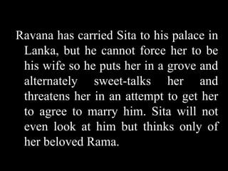 Ravana has carried Sita to his palace in
Lanka, but he cannot force her to be
his wife so he puts her in a grove and
alternately sweet-talks her and
threatens her in an attempt to get her
to agree to marry him. Sita will not
even look at him but thinks only of
her beloved Rama.

 