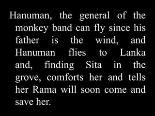 Hanuman, the general of the
monkey band can fly since his
father is the wind, and
Hanuman flies to Lanka
and, finding Sita in the
grove, comforts her and tells
her Rama will soon come and
save her.

 