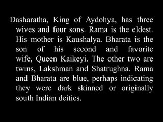 Dasharatha, King of Aydohya, has three
wives and four sons. Rama is the eldest.
His mother is Kaushalya. Bharata is the
son of his second and favorite
wife, Queen Kaikeyi. The other two are
twins, Lakshman and Shatrughna. Rama
and Bharata are blue, perhaps indicating
they were dark skinned or originally
south Indian deities.

 