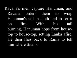 Ravana's men capture Hanuman, and
Ravana orders them to wrap
Hanuman's tail in cloth and to set it
on
fire.
With
his
tail
burning, Hanuman hops from housetop to house-top, setting Lanka afire.
He then flies back to Rama to tell
him where Sita is.

 