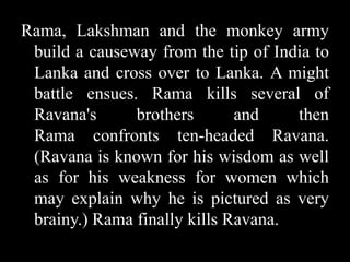 Rama, Lakshman and the monkey army
build a causeway from the tip of India to
Lanka and cross over to Lanka. A might
battle ensues. Rama kills several of
Ravana's
brothers
and
then
Rama confronts ten-headed Ravana.
(Ravana is known for his wisdom as well
as for his weakness for women which
may explain why he is pictured as very
brainy.) Rama finally kills Ravana.

 
