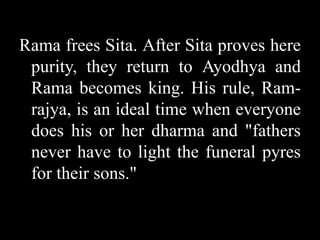 Rama frees Sita. After Sita proves here
purity, they return to Ayodhya and
Rama becomes king. His rule, Ramrajya, is an ideal time when everyone
does his or her dharma and "fathers
never have to light the funeral pyres
for their sons."

 
