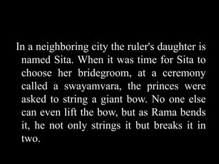 In a neighboring city the ruler's daughter is
named Sita. When it was time for Sita to
choose her bridegroom, at a ceremony
called a swayamvara, the princes were
asked to string a giant bow. No one else
can even lift the bow, but as Rama bends
it, he not only strings it but breaks it in
two.

 