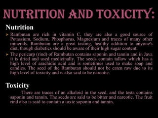 NutrientsContents:These fruits contain Carbohydrate, Protein, Fat, Phosphorous, Iron, Calcium and Vitamin C. Its skin contains tannin while the fruit contains saponin. The seeds, on the other hand, have fat and polifenol while the leaves contain tannin and saponin.Benefits:Rambutans are very beneficial when it comes to reducing fat, making skin and hair softer, treat dysentery, treat diabetes and cure fever. This fruit is known to be one of the best fruits from Southeast Asia because of its host of health benefits.Nutrition and toxicity:NutritionRambutan are rich in vitamin C, they are also a good source of Potassium, Sodium, Phosphorus, Magnesium and traces of many other minerals. Rambutan are a great tasting, healthy addition to anyone's diet, though diabetics should be aware of their high sugar content.