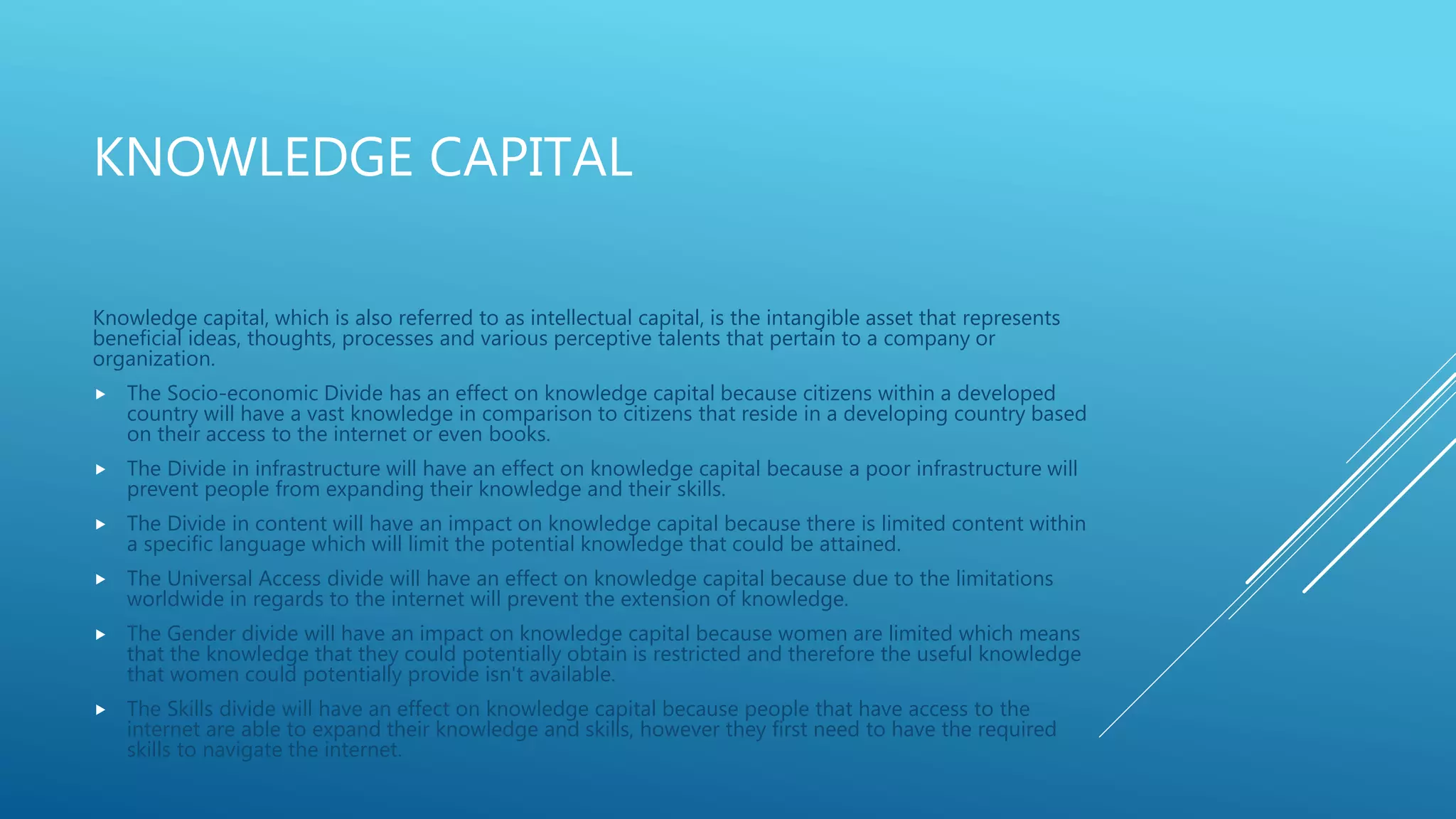 KNOWLEDGE CAPITAL
Knowledge capital, which is also referred to as intellectual capital, is the intangible asset that represents
beneficial ideas, thoughts, processes and various perceptive talents that pertain to a company or
organization.
 The Socio-economic Divide has an effect on knowledge capital because citizens within a developed
country will have a vast knowledge in comparison to citizens that reside in a developing country based
on their access to the internet or even books.
 The Divide in infrastructure will have an effect on knowledge capital because a poor infrastructure will
prevent people from expanding their knowledge and their skills.
 The Divide in content will have an impact on knowledge capital because there is limited content within
a specific language which will limit the potential knowledge that could be attained.
 The Universal Access divide will have an effect on knowledge capital because due to the limitations
worldwide in regards to the internet will prevent the extension of knowledge.
 The Gender divide will have an impact on knowledge capital because women are limited which means
that the knowledge that they could potentially obtain is restricted and therefore the useful knowledge
that women could potentially provide isn't available.
 The Skills divide will have an effect on knowledge capital because people that have access to the
internet are able to expand their knowledge and skills, however they first need to have the required
skills to navigate the internet.
 