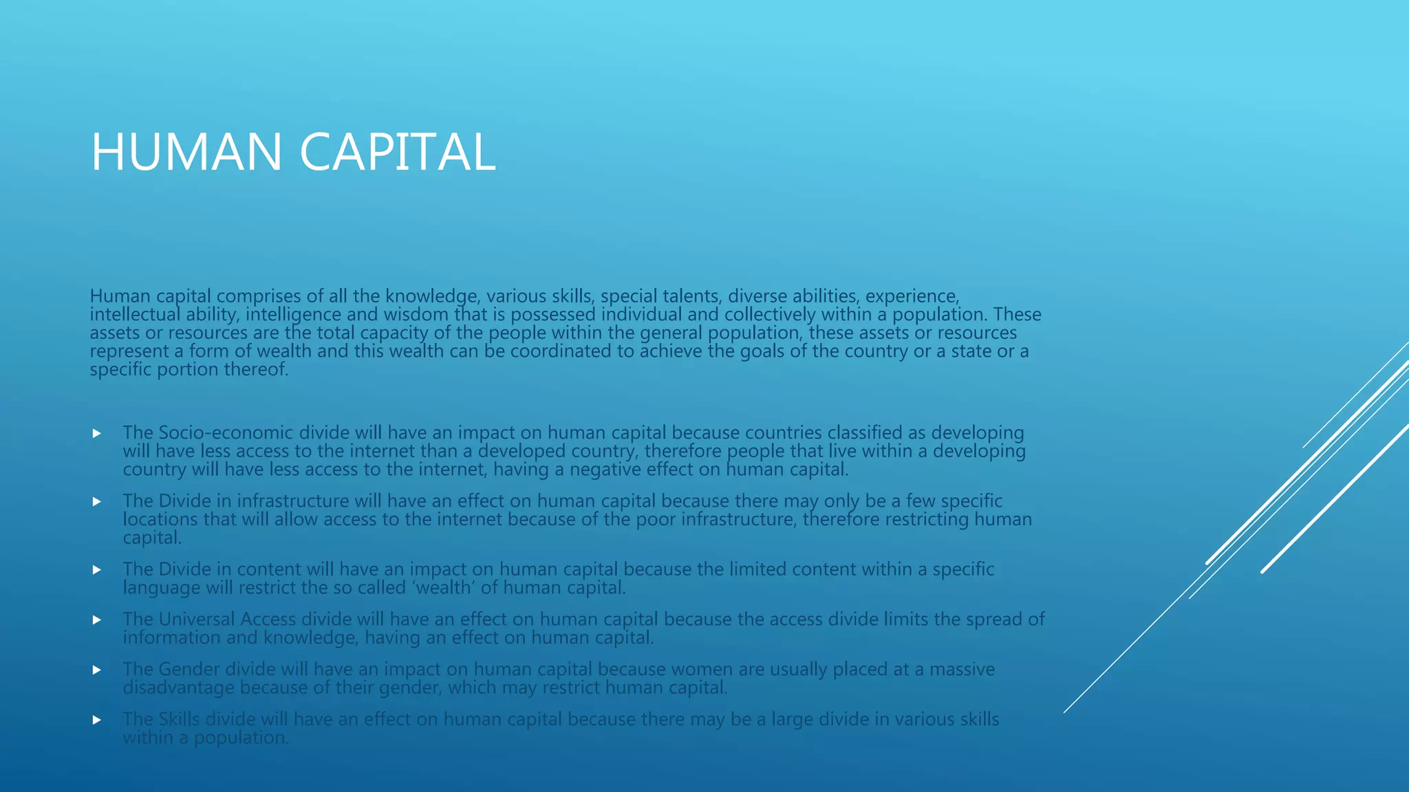 HUMAN CAPITAL
Human capital comprises of all the knowledge, various skills, special talents, diverse abilities, experience,
intellectual ability, intelligence and wisdom that is possessed individual and collectively within a population. These
assets or resources are the total capacity of the people within the general population, these assets or resources
represent a form of wealth and this wealth can be coordinated to achieve the goals of the country or a state or a
specific portion thereof.
 The Socio-economic divide will have an impact on human capital because countries classified as developing
will have less access to the internet than a developed country, therefore people that live within a developing
country will have less access to the internet, having a negative effect on human capital.
 The Divide in infrastructure will have an effect on human capital because there may only be a few specific
locations that will allow access to the internet because of the poor infrastructure, therefore restricting human
capital.
 The Divide in content will have an impact on human capital because the limited content within a specific
language will restrict the so called ‘wealth’ of human capital.
 The Universal Access divide will have an effect on human capital because the access divide limits the spread of
information and knowledge, having an effect on human capital.
 The Gender divide will have an impact on human capital because women are usually placed at a massive
disadvantage because of their gender, which may restrict human capital.
 The Skills divide will have an effect on human capital because there may be a large divide in various skills
within a population.
 