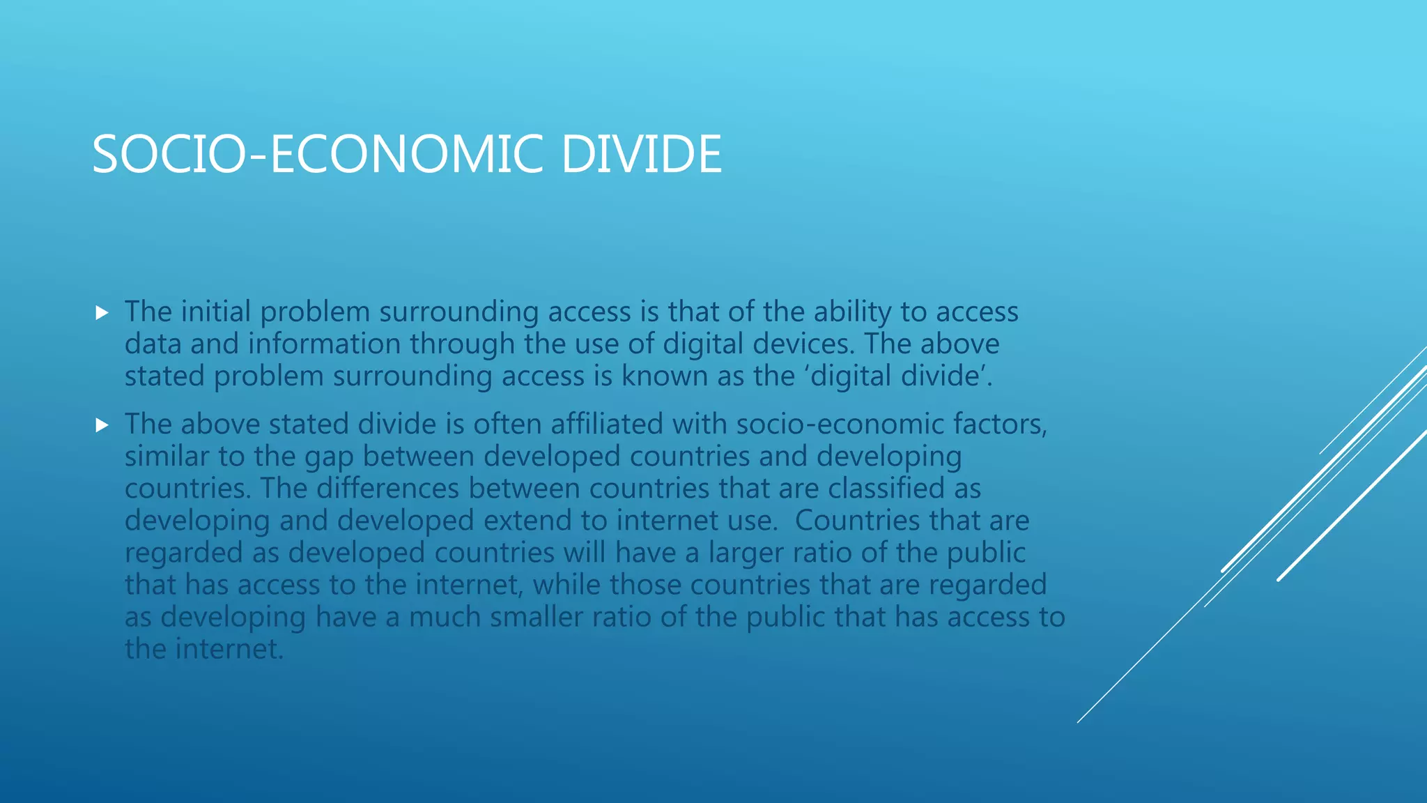 SOCIO-ECONOMIC DIVIDE
 The initial problem surrounding access is that of the ability to access
data and information through the use of digital devices. The above
stated problem surrounding access is known as the ‘digital divide’.
 The above stated divide is often affiliated with socio-economic factors,
similar to the gap between developed countries and developing
countries. The differences between countries that are classified as
developing and developed extend to internet use. Countries that are
regarded as developed countries will have a larger ratio of the public
that has access to the internet, while those countries that are regarded
as developing have a much smaller ratio of the public that has access to
the internet.
 