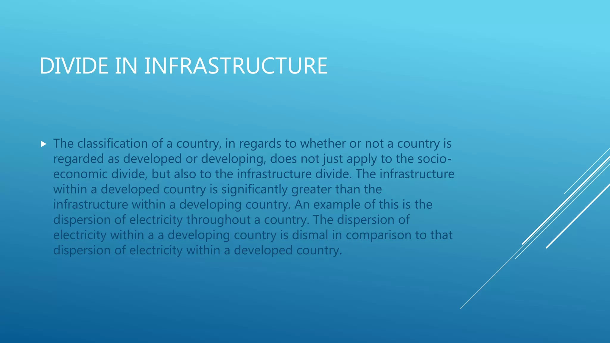 DIVIDE IN INFRASTRUCTURE
 The classification of a country, in regards to whether or not a country is
regarded as developed or developing, does not just apply to the socio-
economic divide, but also to the infrastructure divide. The infrastructure
within a developed country is significantly greater than the
infrastructure within a developing country. An example of this is the
dispersion of electricity throughout a country. The dispersion of
electricity within a a developing country is dismal in comparison to that
dispersion of electricity within a developed country.
 