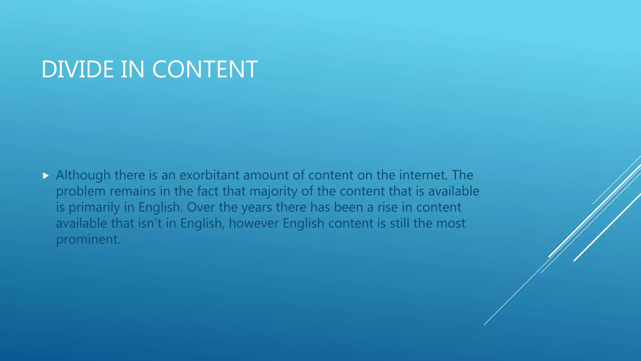 DIVIDE IN CONTENT
 Although there is an exorbitant amount of content on the internet. The
problem remains in the fact that majority of the content that is available
is primarily in English. Over the years there has been a rise in content
available that isn’t in English, however English content is still the most
prominent.
 