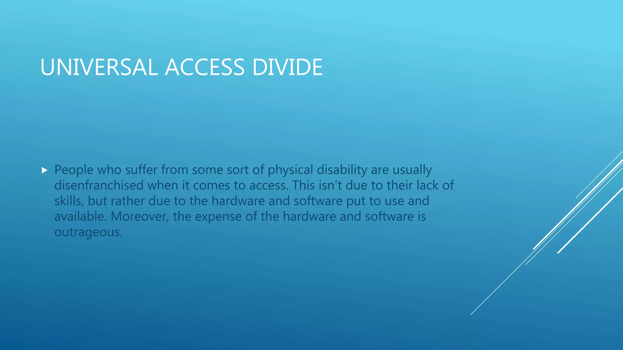 UNIVERSAL ACCESS DIVIDE
 People who suffer from some sort of physical disability are usually
disenfranchised when it comes to access. This isn’t due to their lack of
skills, but rather due to the hardware and software put to use and
available. Moreover, the expense of the hardware and software is
outrageous.
 