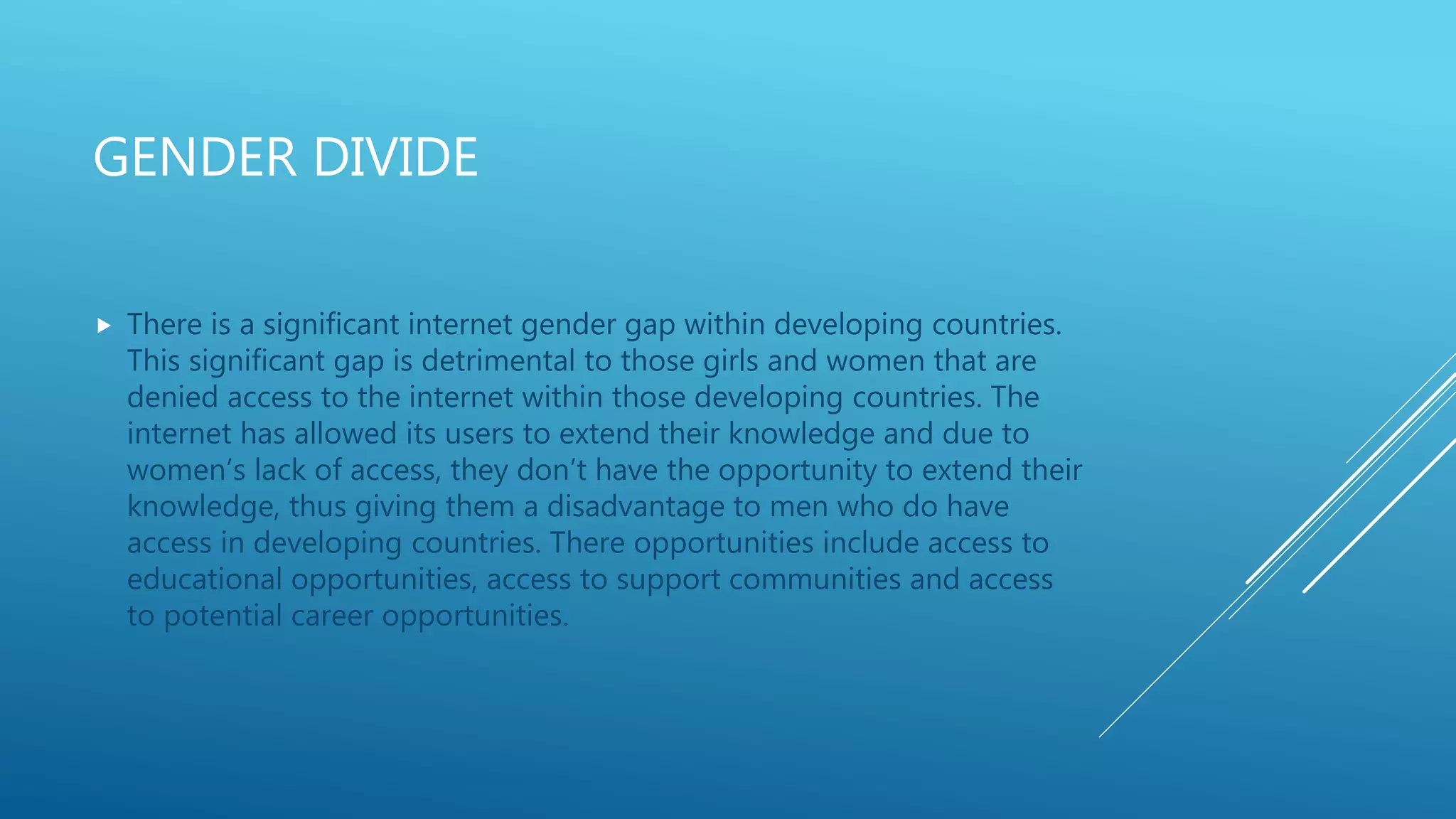 GENDER DIVIDE
 There is a significant internet gender gap within developing countries.
This significant gap is detrimental to those girls and women that are
denied access to the internet within those developing countries. The
internet has allowed its users to extend their knowledge and due to
women’s lack of access, they don’t have the opportunity to extend their
knowledge, thus giving them a disadvantage to men who do have
access in developing countries. There opportunities include access to
educational opportunities, access to support communities and access
to potential career opportunities.
 