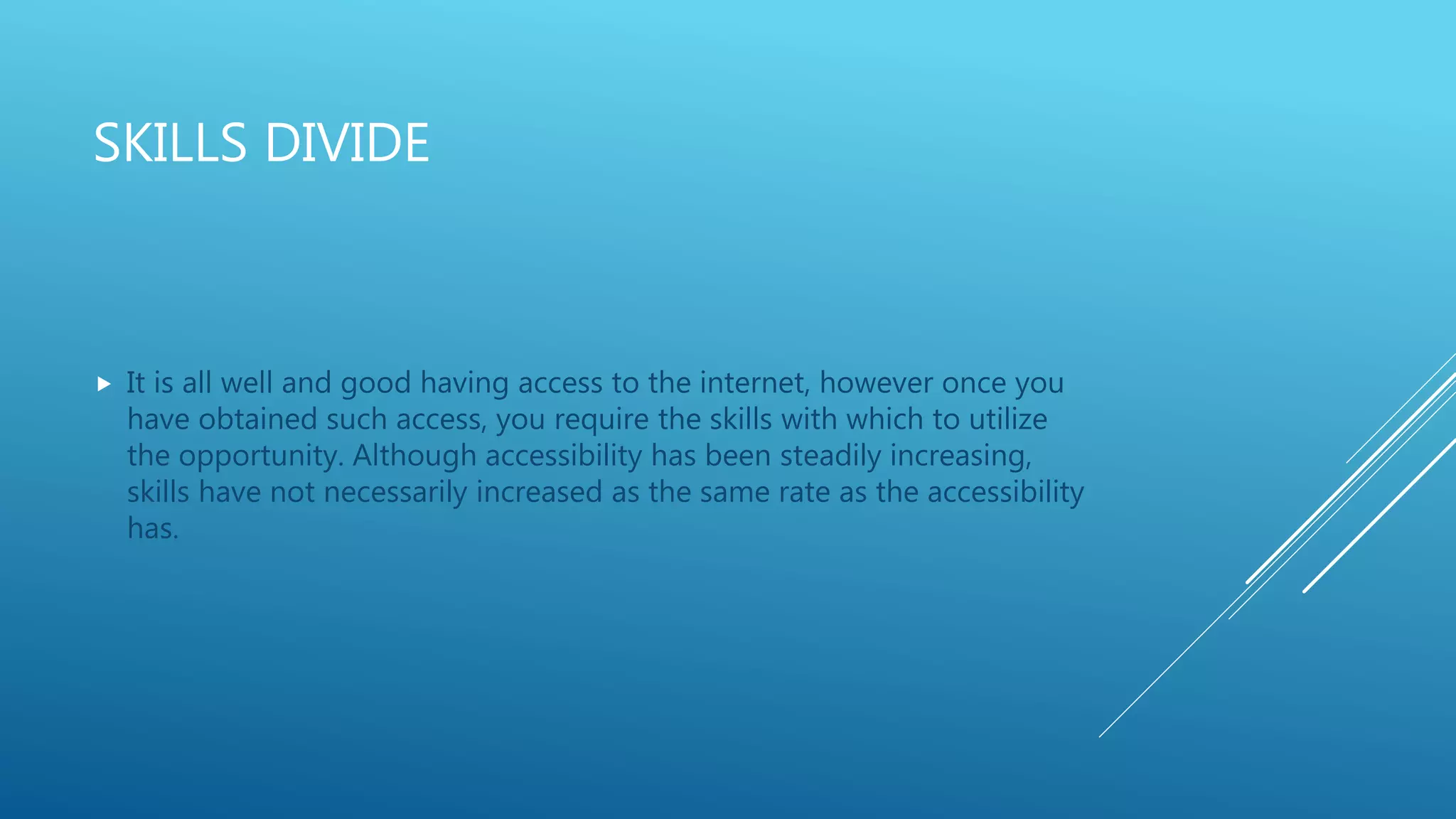 SKILLS DIVIDE
 It is all well and good having access to the internet, however once you
have obtained such access, you require the skills with which to utilize
the opportunity. Although accessibility has been steadily increasing,
skills have not necessarily increased as the same rate as the accessibility
has.
 