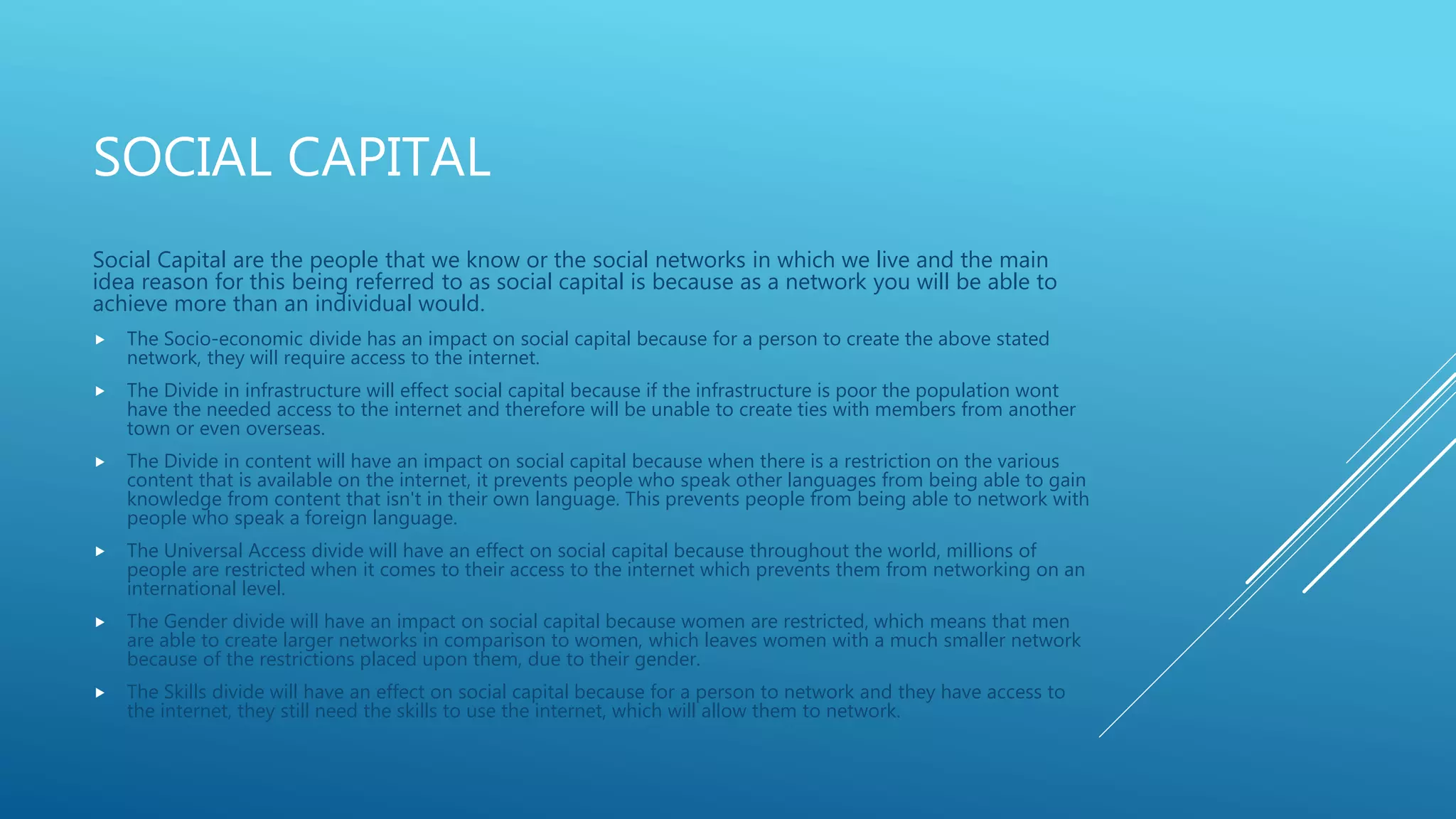 SOCIAL CAPITAL
Social Capital are the people that we know or the social networks in which we live and the main
idea reason for this being referred to as social capital is because as a network you will be able to
achieve more than an individual would.
 The Socio-economic divide has an impact on social capital because for a person to create the above stated
network, they will require access to the internet.
 The Divide in infrastructure will effect social capital because if the infrastructure is poor the population wont
have the needed access to the internet and therefore will be unable to create ties with members from another
town or even overseas.
 The Divide in content will have an impact on social capital because when there is a restriction on the various
content that is available on the internet, it prevents people who speak other languages from being able to gain
knowledge from content that isn't in their own language. This prevents people from being able to network with
people who speak a foreign language.
 The Universal Access divide will have an effect on social capital because throughout the world, millions of
people are restricted when it comes to their access to the internet which prevents them from networking on an
international level.
 The Gender divide will have an impact on social capital because women are restricted, which means that men
are able to create larger networks in comparison to women, which leaves women with a much smaller network
because of the restrictions placed upon them, due to their gender.
 The Skills divide will have an effect on social capital because for a person to network and they have access to
the internet, they still need the skills to use the internet, which will allow them to network.
 