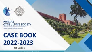 RAMJAS
CONSULTING
SOCIETY
© 2023 by Ramjas Consulting Society
CONSULTING SOCIETY
RAMJAS COLLEGE
www.reallygreatsite.com
CONSULTING SOCIETY
CASE BOOK
2022-2023
UNDER THE AEGIS OF PLACEMENT COMMITTEE
RAMJAS COLLEGE, UNIVERSITY OF DELHI
1st Edition
www.ramjasconsultingsociety.org
RAMJAS
 