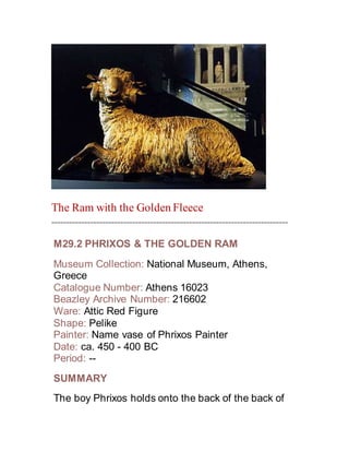 The Ram with the Golden Fleece
~~~~~~~~~~~~~~~~~~~~~~~~~~~~~~~~~~~~~~~~~~~~~~~~~~~~~~~~~~~~~~~~~~~~~~~~~~~~~~~
M29.2 PHRIXOS & THE GOLDEN RAM
Museum Collection: National Museum, Athens,
Greece
Catalogue Number: Athens 16023
Beazley Archive Number: 216602
Ware: Attic Red Figure
Shape: Pelike
Painter: Name vase of Phrixos Painter
Date: ca. 450 - 400 BC
Period: --
SUMMARY
The boy Phrixos holds onto the back of the back of
 