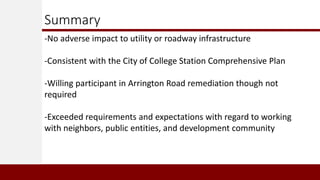 Summary
-No adverse impact to utility or roadway infrastructure
-Consistent with the City of College Station Comprehensive Plan
-Willing participant in Arrington Road remediation though not
required
-Exceeded requirements and expectations with regard to working
with neighbors, public entities, and development community
 