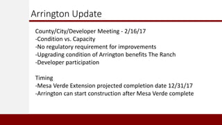 Arrington Update
County/City/Developer Meeting - 2/16/17
-Condition vs. Capacity
-No regulatory requirement for improvements
-Upgrading condition of Arrington benefits The Ranch
-Developer participation
Timing
-Mesa Verde Extension projected completion date 12/31/17
-Arrington can start construction after Mesa Verde complete
 