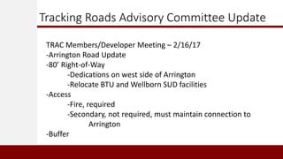 Tracking Roads Advisory Committee Update
TRAC Members/Developer Meeting – 2/16/17
-Arrington Road Update
-80’ Right-of-Way
-Dedications on west side of Arrington
-Relocate BTU and Wellborn SUD facilities
-Access
-Fire, required
-Secondary, not required, must maintain connection to
Arrington
-Buffer
 
