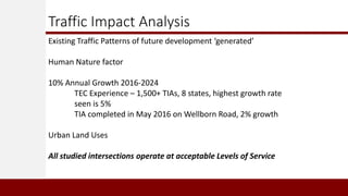 Traffic Impact Analysis
Existing Traffic Patterns of future development ‘generated’
Human Nature factor
10% Annual Growth 2016-2024
TEC Experience – 1,500+ TIAs, 8 states, highest growth rate
seen is 5%
TIA completed in May 2016 on Wellborn Road, 2% growth
Urban Land Uses
All studied intersections operate at acceptable Levels of Service
 