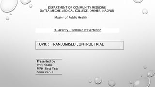 DEPARTMENT OF COMMUNITY MEDICINE
DATTA MEGHE MEDICAL COLLEGE, DMIHER, NAGPUR
TOPIC : RANDOMISED CONTROL TRIAL
1
Master of Public Health
PG activity – Seminar Presentation
Presented by
Priti bisane
MPH First Year
Semester- I
 