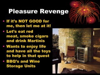 Pleasure Revenge
• If it’s NOT GOOD for
me, then let me at it!
• Let’s eat red
meat, smoke cigars
and drink Martinis
• Wants to enjoy life
and have all the toys
to help in that quest
• BBQ’s and Wine
Storage Units
 
