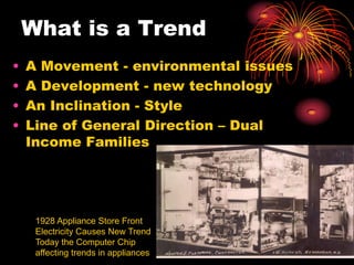 What is a Trend
• A Movement - environmental issues
• A Development - new technology
• An Inclination - Style
• Line of General Direction – Dual
Income Families
1928 Appliance Store Front
Electricity Causes New Trend
Today the Computer Chip
affecting trends in appliances
 