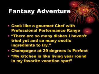 Fantasy Adventure
• Cook like a gourmet Chef with
Professional Performance Range
• “There are so many dishes I haven’t
tried yet and so many exotic
ingredients to try.”
• Champagne at 39 degrees is Perfect
• “My kitchen is like living year round
in my favorite vacation spot”
 