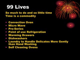 99 Lives
So much to do and so little time
Time is a commodity
• Convection Oven
• Micro Wave
• Pro-Series
• Point of use Refrigeration
• Warming Drawers
• Dishwashers
• Laundry to Handle Delicates More Gently
than Hand Washing
• Self Cleaning Ovens
 