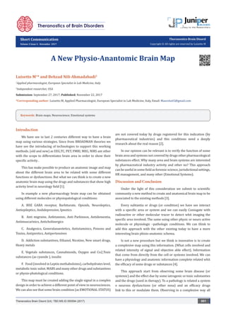 Short Communication
Volume 2 Issue 4 - November 2017
Theranostics Brain Disord
Copyright © All rights are reserved by Luisetto M
A New Physio-Anantomic Brain Map
Luisetto M1
* and Behzad Nili-Ahmadabadi2
1
Applied pharmacologist, European Specialist in Lab Medicine, Italy
2
Independent researcher, USA
Submission: September 27, 2017; Published: November 22, 2017
*Corresponding author: Luisetto M, Applied Pharmacologist, European Specialist in Lab Medicine, Italy, Email:
Theranostics Brain Disord 2(4): TBD.MS.ID.555594 (2017) 001
Introduction
We have see in last 2 centuries different way to have a brain
map using various strategies. Since from BROADMAN theories we
have see the introducing of technologies to support this working
methods. (old and new) as EEG,TC, PET, FMRI, MEG, NIRS ant other
with the scope to differentiates brain area in order to show their
specific activity .
This has make possible to produce an anatomic image and map
about the different brain area to be related with some different
functions or dysfunctions. But what we can think is to create a new
anatomic brain map using the drugs and substances that show high
activity level in neurology field [1].
In example a new pharmacology brain map can be obtained
using different molecules or physiopatological conditions:
A. BDZ GABA receptor, Barbiturate, Opioids, Neuroleptics,
Antiepileptics, Andidepressive, Ipnotics
B. Anti migraine, Anfetaminic, Anti Parkinson, Antidementia,
Antimuscarinics, Anticholinergics
C. Analgesics, Generalanaestetics, Antistaminics, Poisons and
Toxins, Antipiretics, Antipertensives
D. Addiction substantives, Ethanol, Nicotine, New smart drugs,
Heavy metals
E. Vegetals substances, Cannabinoids, Oxygen and Co2,Toxic
substances (as cyanide ), insulin
F. Food (involved in Leptin methabolsims), carbohydrates level,
metabolictoxicsubst.MABS and many other drugs and substantives
or physio-phatological conditions.
This map must be created adding the single signal in a complex
design in order to achieve a different point of view in neurosciences.
We can also see that some brain condition (as EMOTIONAL STATUS)
are not covered today by drugs registered for this indication (by
pharmaceutical industries) and this conditions need a deeply
research about the real reason [2].
In our opinion can be relevant is to verify the function of some
brain area and systems not covered by drugs other pharmacological
substances effect. Why many area and brain systems are interested
by pharmaceutical industry activity and other no? This approach
canbeusefulinsomefieldasforensicscience,jurisdictionalsettings,
HR management, and many other (Emotional Systems).
Discussion and Conclusion
Under the light of this consideration we submit to scientific
community a new method to create and anatomical brain map to be
associated to the existing methods [3].
Every subtantia or drugs (or condition) we have see interact
with a specific area or system and we can easily Coniugate with
radioactive or other molecular tracer to detect whit imaging the
specific area involved. The same using other physic or neuro active
molecule or physiologic –pathologic conditions. We can think to
add this approach with the other existing today to have a more
interesting brain phisio-anatomic schema.
Is not a new procedure but we think is innovative is to create
a complexive map using this information. (What cells involved and
related intensity of signal and objective able effect). Information
that come from directly from the cell or systems involved. We can
have a physiology and anatomic information complete related whit
the efficacy of some drugs or substances [4].
This approach start from observing some brain disease (or
systemic) and the effect due by some iatrogenic or toxic substanties
and the drugs (used in therapy). To a pathology is related a system
o neurons dysfunctions (or other noxa) and an efficacy drugs
link to this or modulate them. Observing in a complexive way all
Keywords: Brain maps; Neuroscience; Emotional systems
 