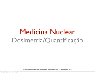 Medicina Nuclear

Dosimetria/Quantiﬁcação

Curso de imersão em PET/CT e Imagem Hibrida avançada - 27 de novembro 2013
quinta-feira, 28 de novembro de 13

 